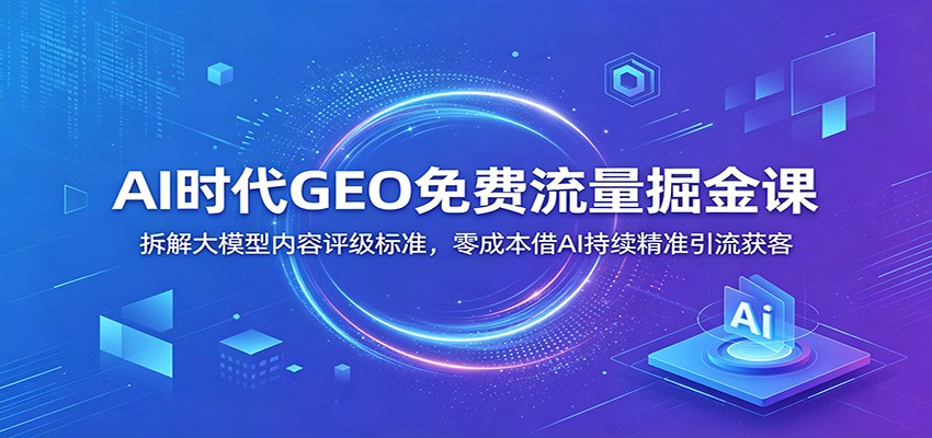 AI时代GEO免费流量掘金课：拆解大模型内容评级标准，零成本借AI持续精准引流获客-雨航网