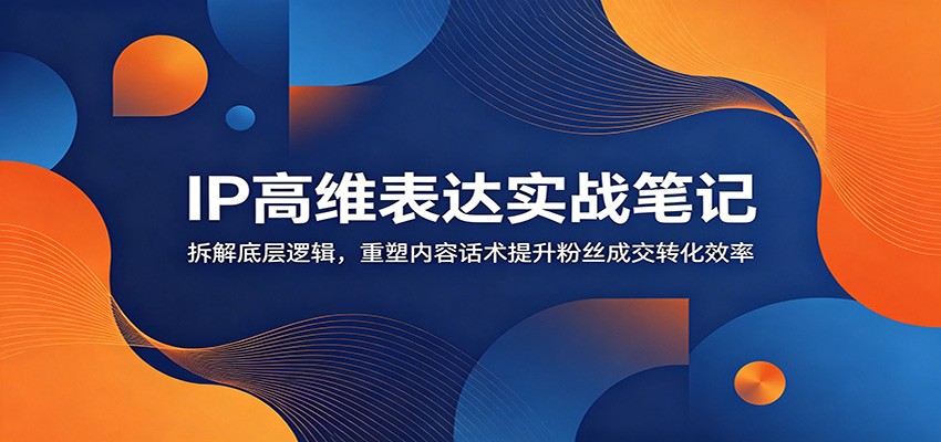 IP高维表达实战笔记：拆解底层逻辑，重塑内容话术提升粉丝成交转化效率-雨航网