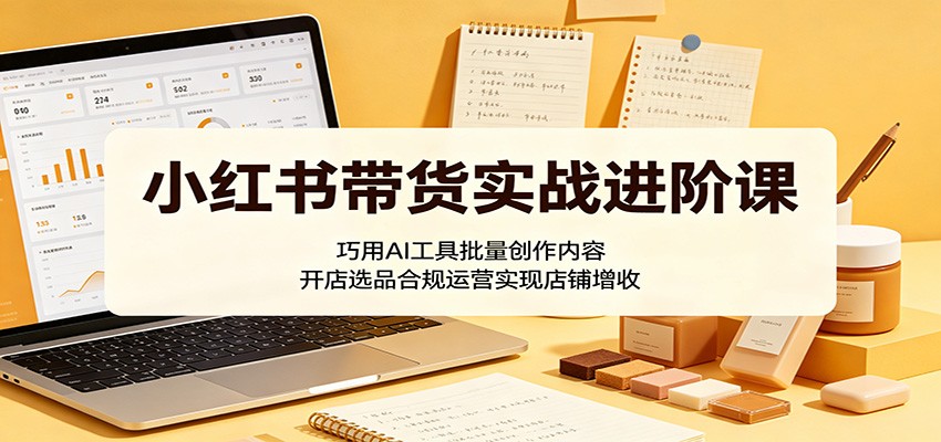 小红书带货实战进阶课:巧用AI工具批量创作内容,开店选品合规运营实现店铺增收-雨航网