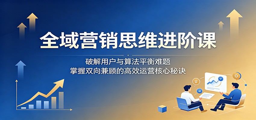 全域营销思维进阶课：破解用户与算法平衡难题，掌握双向兼顾的高效运营核心秘诀-雨航网