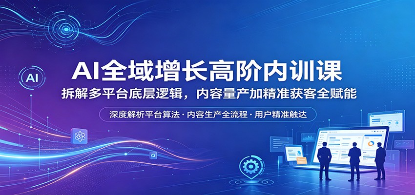 AI全域增长高阶内训课：拆解多平台底层逻辑，内容量产加精准获客全赋能-雨航网